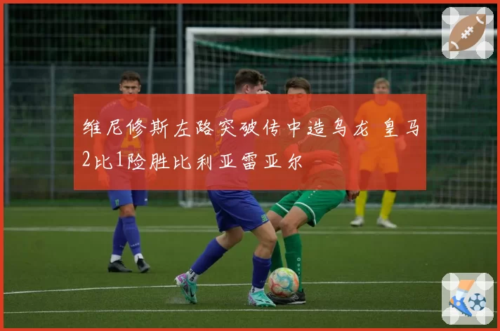 维尼修斯左路突破传中造乌龙 皇马2比1险胜比利亚雷亚尔