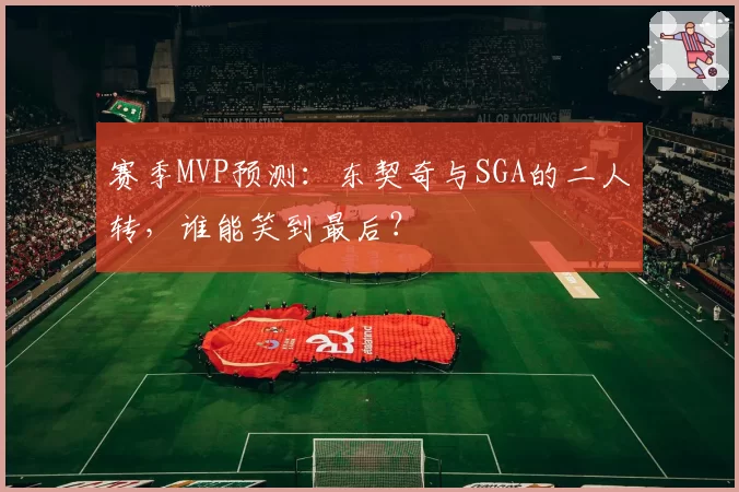 赛季MVP预测：东契奇与SGA的二人转，谁能笑到最后？
