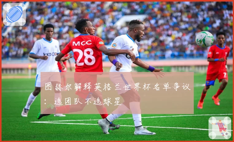 图赫尔解释英格兰世界杯名单争议：选团队不选球星