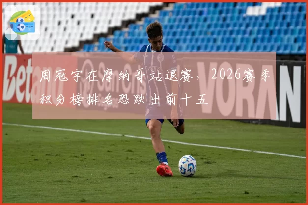 周冠宇在摩纳哥站退赛,2026赛季积分榜排名恐跌出前十五