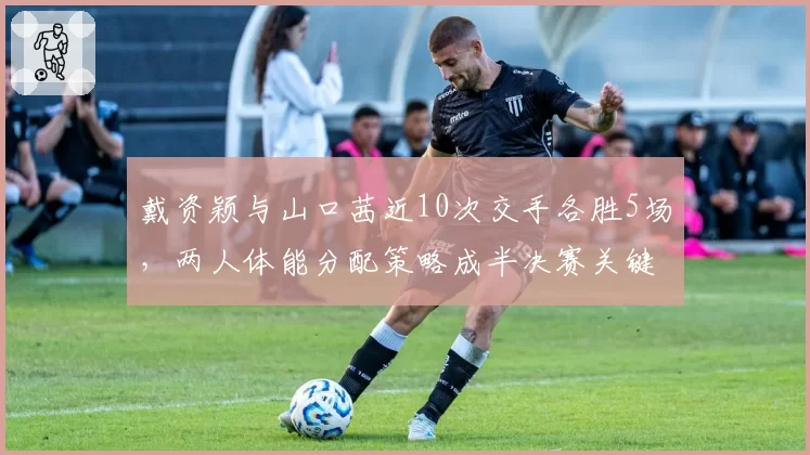 戴资颖与山口茜近10次交手各胜5场，两人体能分配策略成半决赛关键