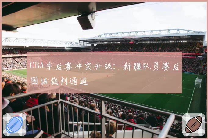 CBA季后赛冲突升级：新疆队员赛后围堵裁判通道
