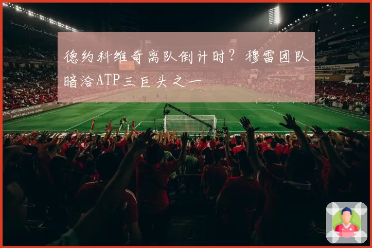 德约科维奇离队倒计时?穆雷团队暗洽ATP三巨头之一