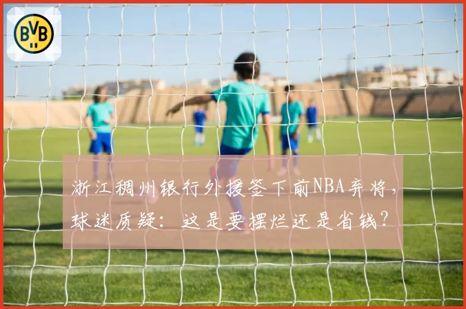 浙江稠州银行外援签下前NBA弃将，球迷质疑：这是要摆烂还是省钱？