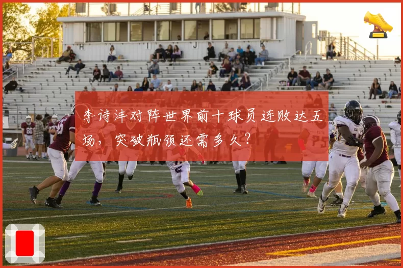 李诗沣对阵世界前十球员连败达五场,突破瓶颈还需多久?