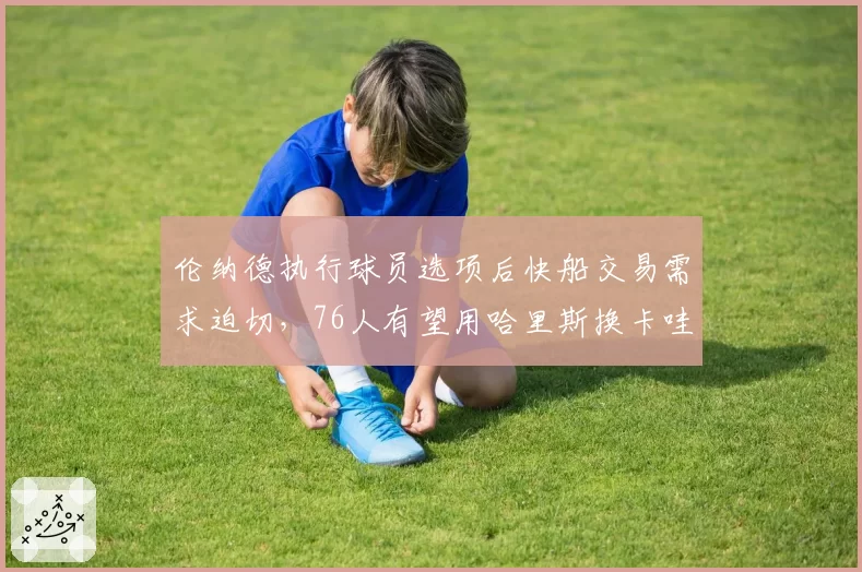 伦纳德执行球员选项后快船交易需求迫切，76人有望用哈里斯换卡哇伊
