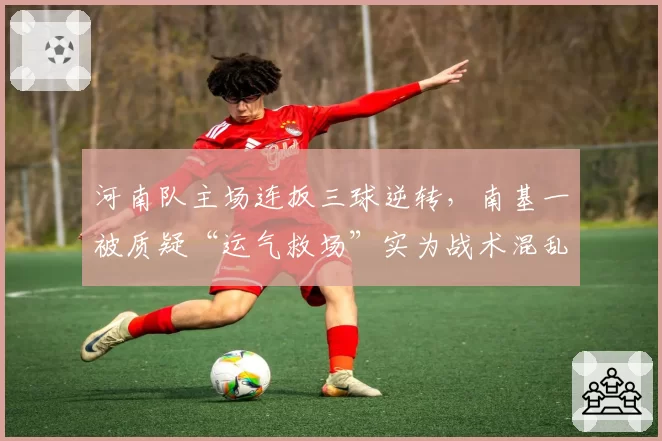 河南队主场连扳三球逆转，南基一被质疑“运气救场”实为战术混乱