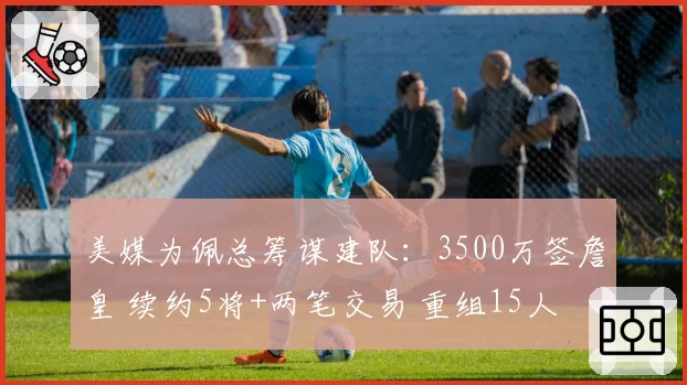 美媒为佩总筹谋建队：3500万签詹皇 续约5将+两笔交易 重组15人