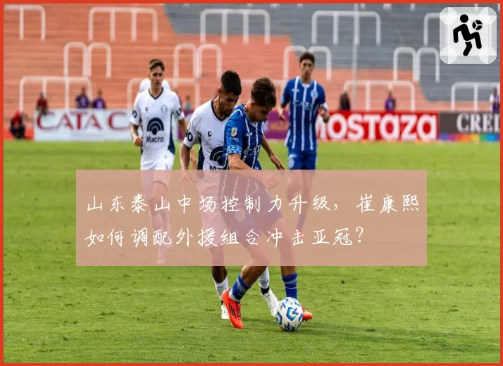 山东泰山中场控制力升级,崔康熙如何调配外援组合冲击亚冠?