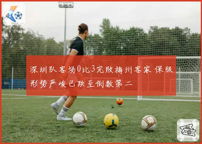 深圳队客场0比3完败梅州客家 保级形势严峻已跌至倒数第二