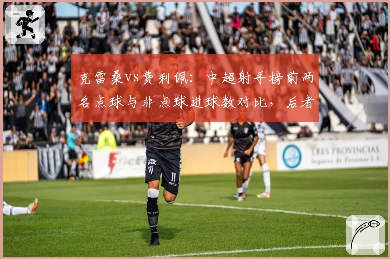 克雷桑vs费利佩：中超射手榜前两名点球与非点球进球数对比，后者含金量更高
