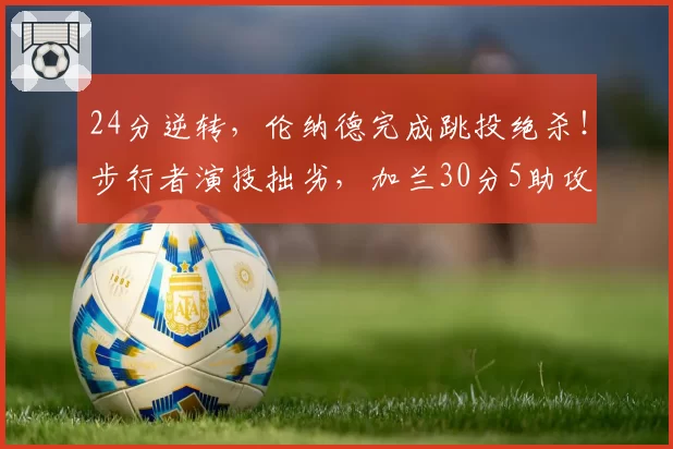 24分逆转,伦纳德完成跳投绝杀!步行者演技拙劣,加兰30分5助攻