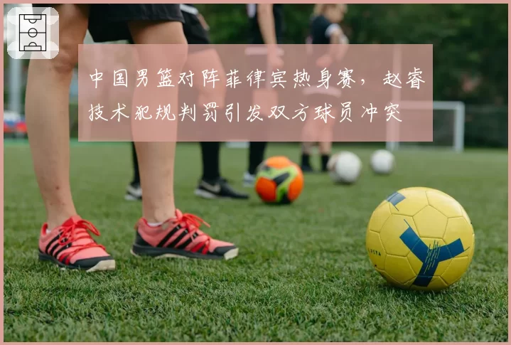 中国男篮对阵菲律宾热身赛,赵睿技术犯规判罚引发双方球员冲突