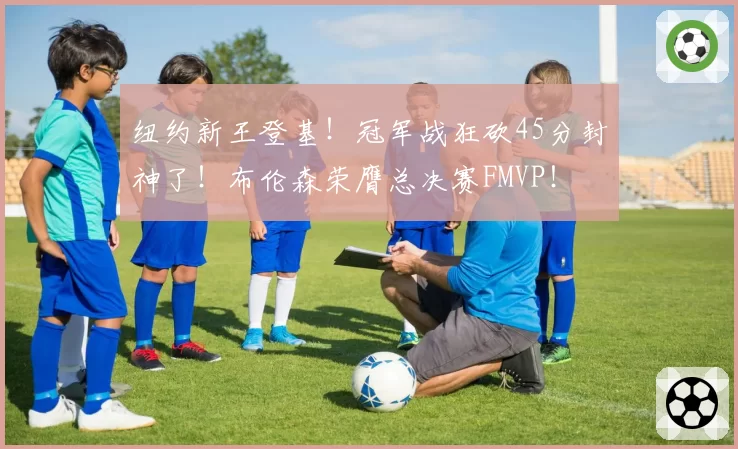 纽约新王登基!冠军战狂砍45分封神了!布伦森荣膺总决赛FMVP!