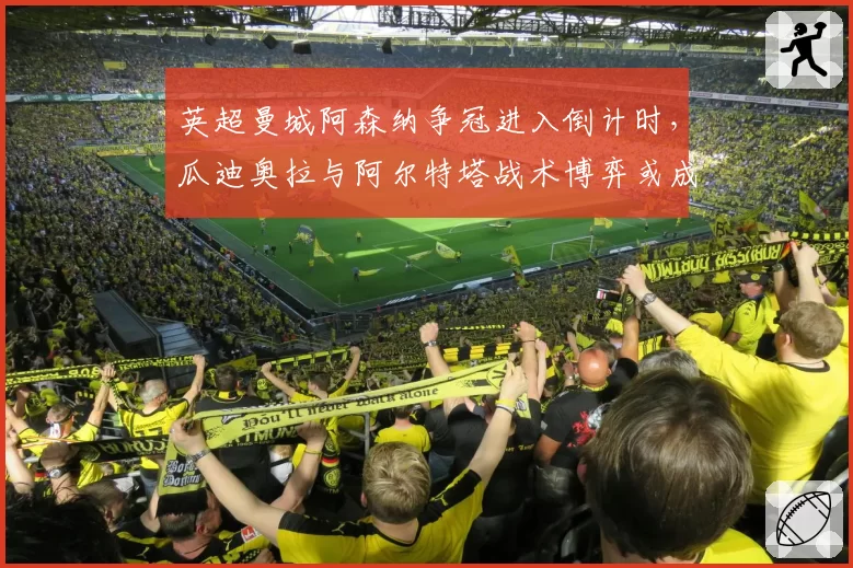 英超曼城阿森纳争冠进入倒计时,瓜迪奥拉与阿尔特塔战术博弈或成关键