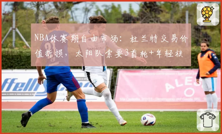 NBA休赛期自由市场:杜兰特交易价值折损,太阳队索要3首轮+年轻核心