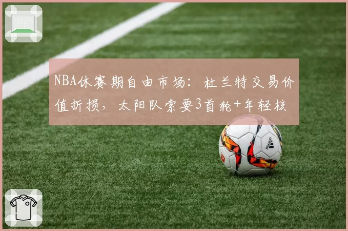 NBA休赛期自由市场:杜兰特交易价值折损,太阳队索要3首轮+年轻核心