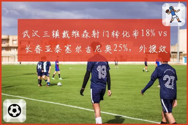 武汉三镇戴维森射门转化率18% vs 长春亚泰塞尔吉尼奥25%，外援效率差距明显