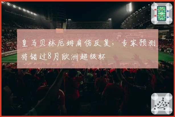 皇马贝林厄姆肩伤反复,专家预测将错过8月欧洲超级杯